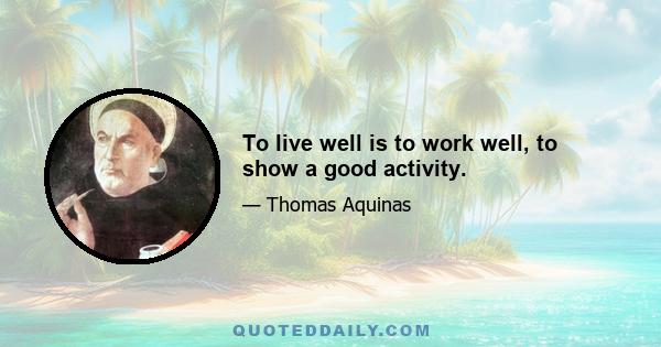 To live well is to work well, to show a good activity.