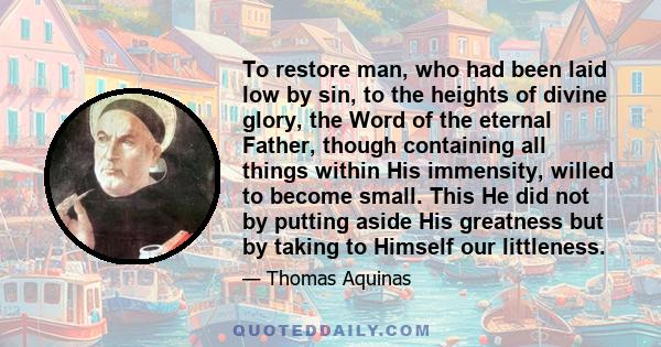 To restore man, who had been laid low by sin, to the heights of divine glory, the Word of the eternal Father, though containing all things within His immensity, willed to become small. This He did not by putting aside