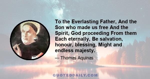 To the Everlasting Father, And the Son who made us free And the Spirit, God proceeding From them Each eternally, Be salvation, honour, blessing, Might and endless majesty.