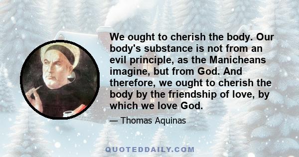 We ought to cherish the body. Our body's substance is not from an evil principle, as the Manicheans imagine, but from God. And therefore, we ought to cherish the body by the friendship of love, by which we love God.