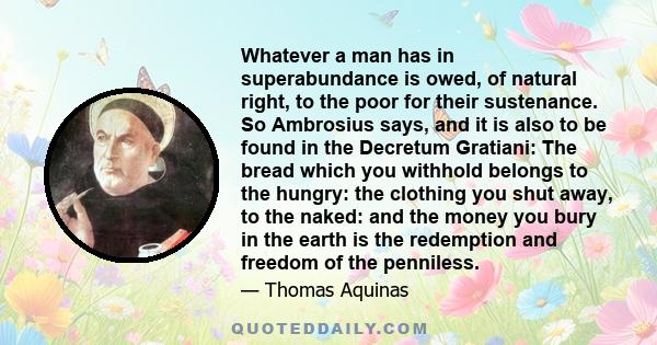 Whatever a man has in superabundance is owed, of natural right, to the poor for their sustenance. So Ambrosius says, and it is also to be found in the Decretum Gratiani: The bread which you withhold belongs to the