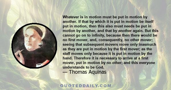 Whatever is in motion must be put in motion by another. If that by which it is put in motion be itself put in motion, then this also must needs be put in motion by another, and that by another again. But this cannot go