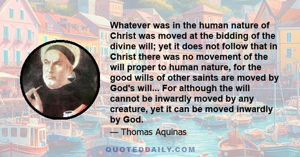 Whatever was in the human nature of Christ was moved at the bidding of the divine will; yet it does not follow that in Christ there was no movement of the will proper to human nature, for the good wills of other saints