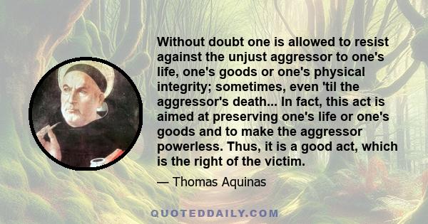 Without doubt one is allowed to resist against the unjust aggressor to one's life, one's goods or one's physical integrity; sometimes, even 'til the aggressor's death... In fact, this act is aimed at preserving one's