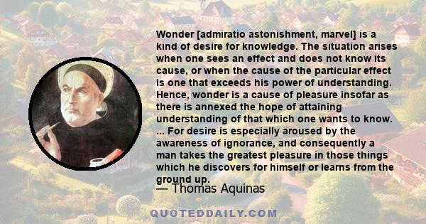 Wonder [admiratio astonishment, marvel] is a kind of desire for knowledge. The situation arises when one sees an effect and does not know its cause, or when the cause of the particular effect is one that exceeds his