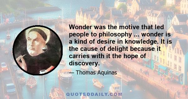 Wonder was the motive that led people to philosophy ... wonder is a kind of desire in knowledge. It is the cause of delight because it carries with it the hope of discovery.