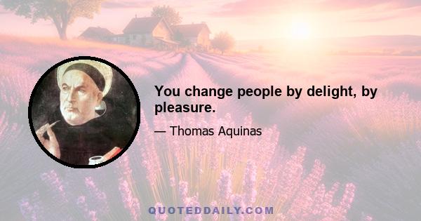 You change people by delight, by pleasure.