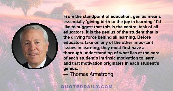 From the standpoint of education, genius means essentially 'giving birth to the joy in learning.' I'd like to suggest that this is the central task of all educators. It is the genius of the student that is the driving