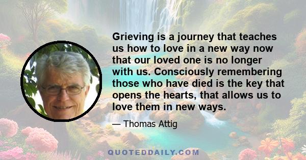 Grieving is a journey that teaches us how to love in a new way now that our loved one is no longer with us. Consciously remembering those who have died is the key that opens the hearts, that allows us to love them in