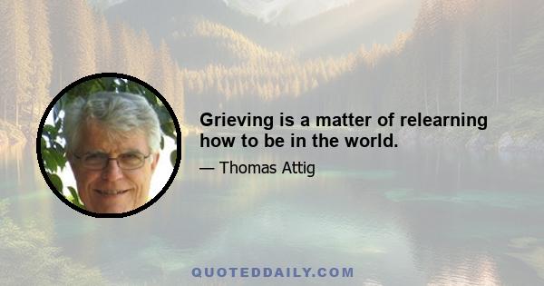 Grieving is a matter of relearning how to be in the world.