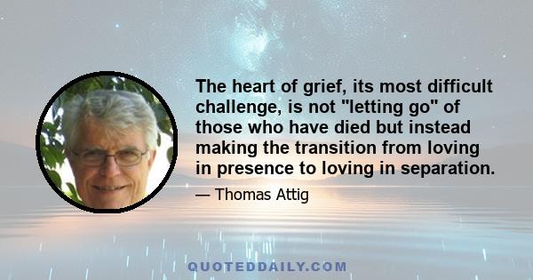 The heart of grief, its most difficult challenge, is not letting go of those who have died but instead making the transition from loving in presence to loving in separation.