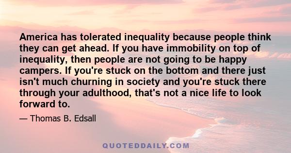 America has tolerated inequality because people think they can get ahead. If you have immobility on top of inequality, then people are not going to be happy campers. If you're stuck on the bottom and there just isn't