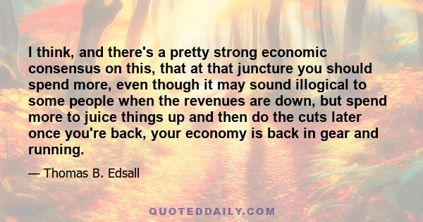 I think, and there's a pretty strong economic consensus on this, that at that juncture you should spend more, even though it may sound illogical to some people when the revenues are down, but spend more to juice things