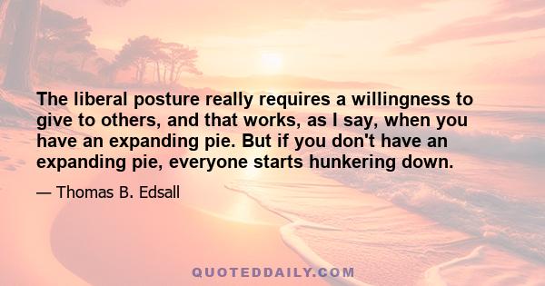 The liberal posture really requires a willingness to give to others, and that works, as I say, when you have an expanding pie. But if you don't have an expanding pie, everyone starts hunkering down.