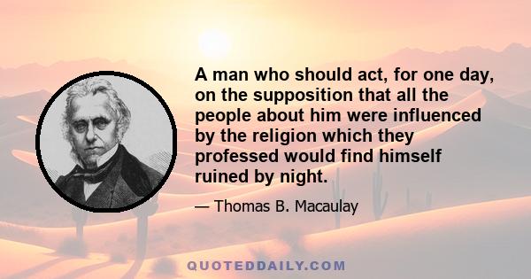 A man who should act, for one day, on the supposition that all the people about him were influenced by the religion which they professed would find himself ruined by night.