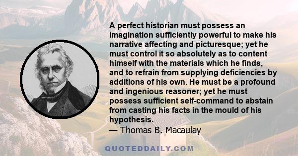 A perfect historian must possess an imagination sufficiently powerful to make his narrative affecting and picturesque; yet he must control it so absolutely as to content himself with the materials which he finds, and to 