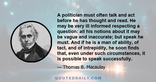 A politician must often talk and act before he has thought and read. He may be very ill informed respecting a question: all his notions about it may be vague and inaccurate; but speak he must. And if he is a man of