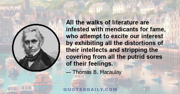 All the walks of literature are infested with mendicants for fame, who attempt to excite our interest by exhibiting all the distortions of their intellects and stripping the covering from all the putrid sores of their