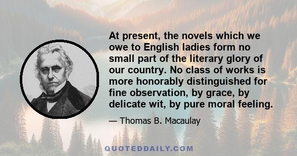 At present, the novels which we owe to English ladies form no small part of the literary glory of our country. No class of works is more honorably distinguished for fine observation, by grace, by delicate wit, by pure