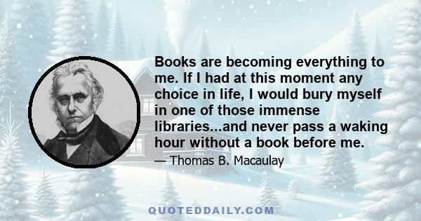 Books are becoming everything to me. If I had at this moment any choice in life, I would bury myself in one of those immense libraries...and never pass a waking hour without a book before me.