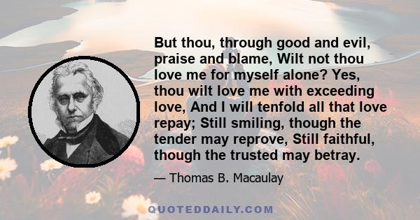 But thou, through good and evil, praise and blame, Wilt not thou love me for myself alone? Yes, thou wilt love me with exceeding love, And I will tenfold all that love repay; Still smiling, though the tender may