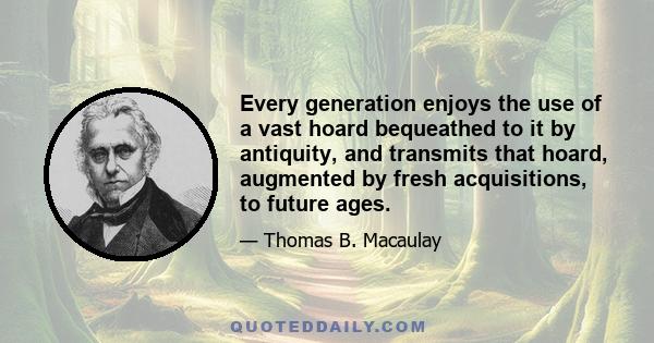 Every generation enjoys the use of a vast hoard bequeathed to it by antiquity, and transmits that hoard, augmented by fresh acquisitions, to future ages.