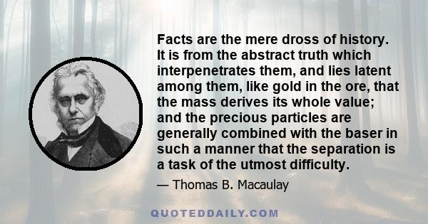 Facts are the mere dross of history. It is from the abstract truth which interpenetrates them, and lies latent among them, like gold in the ore, that the mass derives its whole value; and the precious particles are