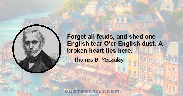 Forget all feuds, and shed one English tear O'er English dust. A broken heart lies here.