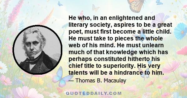 He who, in an enlightened and literary society, aspires to be a great poet, must first become a little child. He must take to pieces the whole web of his mind. He must unlearn much of that knowledge which has perhaps