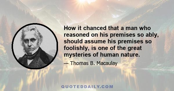 How it chanced that a man who reasoned on his premises so ably, should assume his premises so foolishly, is one of the great mysteries of human nature.