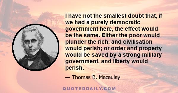 I have not the smallest doubt that, if we had a purely democratic government here, the effect would be the same. Either the poor would plunder the rich, and civilisation would perish; or order and property would be