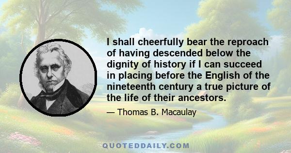 I shall cheerfully bear the reproach of having descended below the dignity of history if I can succeed in placing before the English of the nineteenth century a true picture of the life of their ancestors.