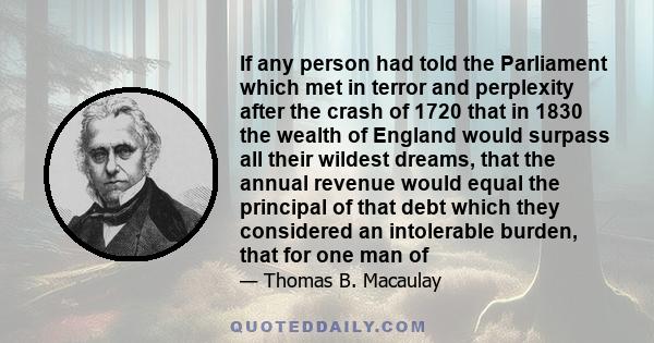 If any person had told the Parliament which met in terror and perplexity after the crash of 1720 that in 1830 the wealth of England would surpass all their wildest dreams, that the annual revenue would equal the