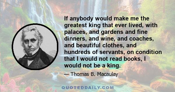 If anybody would make me the greatest king that ever lived, with palaces, and gardens and fine dinners, and wine, and coaches, and beautiful clothes, and hundreds of servants, on condition that I would not read books, I 