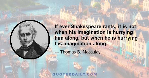 If ever Shakespeare rants, it is not when his imagination is hurrying him along, but when he is hurrying his imagination along.