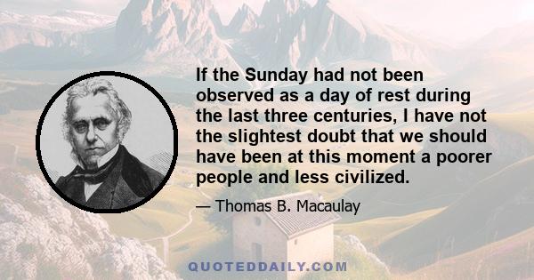 If the Sunday had not been observed as a day of rest during the last three centuries, I have not the slightest doubt that we should have been at this moment a poorer people and less civilized.