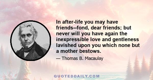 In after-life you may have friends--fond, dear friends; but never will you have again the inexpressible love and gentleness lavished upon you which none but a mother bestows.