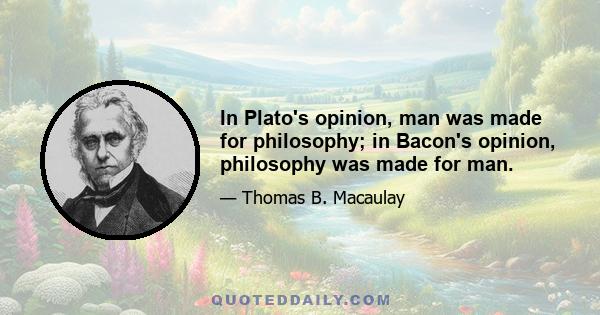 In Plato's opinion, man was made for philosophy; in Bacon's opinion, philosophy was made for man.