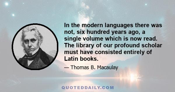 In the modern languages there was not, six hundred years ago, a single volume which is now read. The library of our profound scholar must have consisted entirely of Latin books.