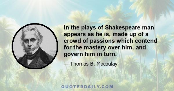 In the plays of Shakespeare man appears as he is, made up of a crowd of passions which contend for the mastery over him, and govern him in turn.