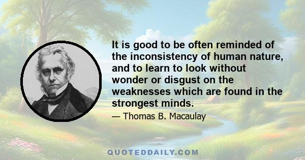 It is good to be often reminded of the inconsistency of human nature, and to learn to look without wonder or disgust on the weaknesses which are found in the strongest minds.