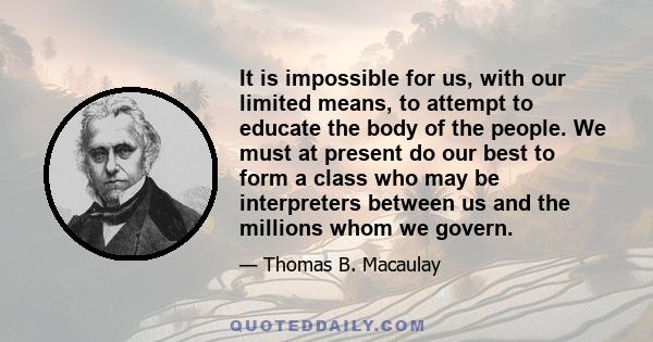 It is impossible for us, with our limited means, to attempt to educate the body of the people. We must at present do our best to form a class who may be interpreters between us and the millions whom we govern.