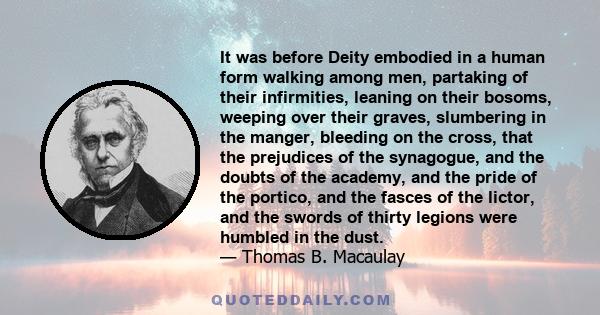 It was before Deity embodied in a human form walking among men, partaking of their infirmities, leaning on their bosoms, weeping over their graves, slumbering in the manger, bleeding on the cross, that the prejudices of 