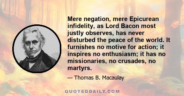 Mere negation, mere Epicurean infidelity, as Lord Bacon most justly observes, has never disturbed the peace of the world. It furnishes no motive for action; it inspires no enthusiasm; it has no missionaries, no