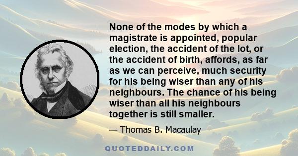 None of the modes by which a magistrate is appointed, popular election, the accident of the lot, or the accident of birth, affords, as far as we can perceive, much security for his being wiser than any of his