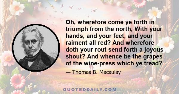 Oh, wherefore come ye forth in triumph from the north, With your hands, and your feet, and your raiment all red? And wherefore doth your rout send forth a joyous shout? And whence be the grapes of the wine-press which