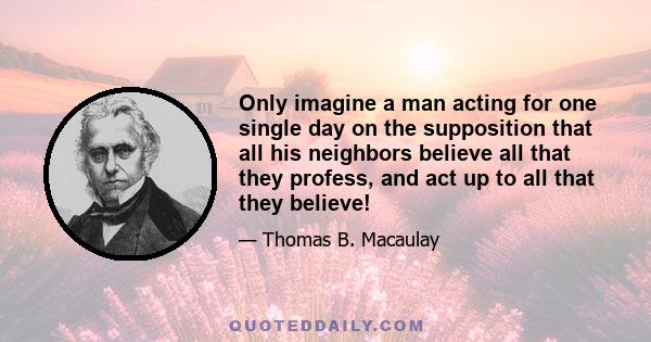 Only imagine a man acting for one single day on the supposition that all his neighbors believe all that they profess, and act up to all that they believe!