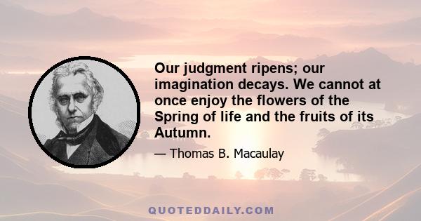 Our judgment ripens; our imagination decays. We cannot at once enjoy the flowers of the Spring of life and the fruits of its Autumn.