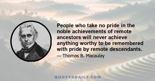 People who take no pride in the noble achievements of remote ancestors will never achieve anything worthy to be remembered with pride by remote descendants.