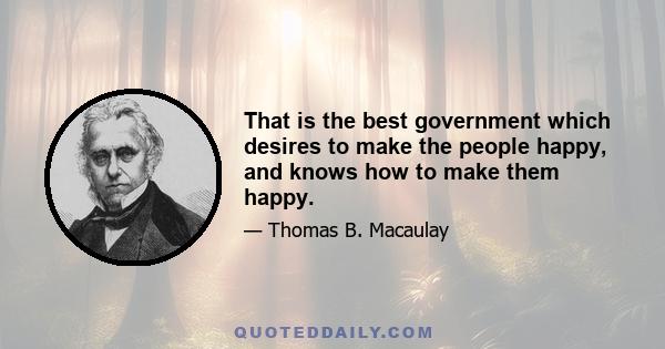 That is the best government which desires to make the people happy, and knows how to make them happy.